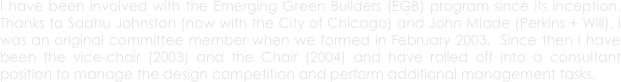 I have been involved with the Emerging Green Builders (EGB) program since its inception.  Thanks to Sadhu Johnston (now with the City of Chicago) and John Mlade (Perkins + Will), I was an original committee member when we formed in February 2003.  Since then I have been the vice-chair (2003) and the Chair (2004) and have rolled off into a consultant position to manage the design competition and perform additional management tasks.