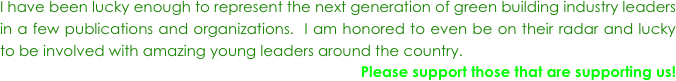 I have been lucky enough to represent the next generation of green building industry leaders  in a few publications and organizations.  I am honored to even be on their radar and lucky to be involved with amazing young leaders around the country.  
Please support those that are supporting us!